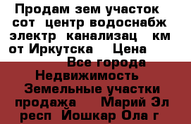 Продам зем.участок 12сот. центр.водоснабж. электр. канализац. 9км. от Иркутска  › Цена ­ 800 000 - Все города Недвижимость » Земельные участки продажа   . Марий Эл респ.,Йошкар-Ола г.